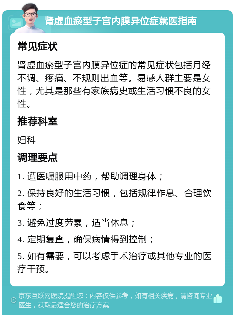 肾虚血瘀型子宫内膜异位症就医指南 常见症状 肾虚血瘀型子宫内膜异位症的常见症状包括月经不调、疼痛、不规则出血等。易感人群主要是女性，尤其是那些有家族病史或生活习惯不良的女性。 推荐科室 妇科 调理要点 1. 遵医嘱服用中药，帮助调理身体； 2. 保持良好的生活习惯，包括规律作息、合理饮食等； 3. 避免过度劳累，适当休息； 4. 定期复查，确保病情得到控制； 5. 如有需要，可以考虑手术治疗或其他专业的医疗干预。