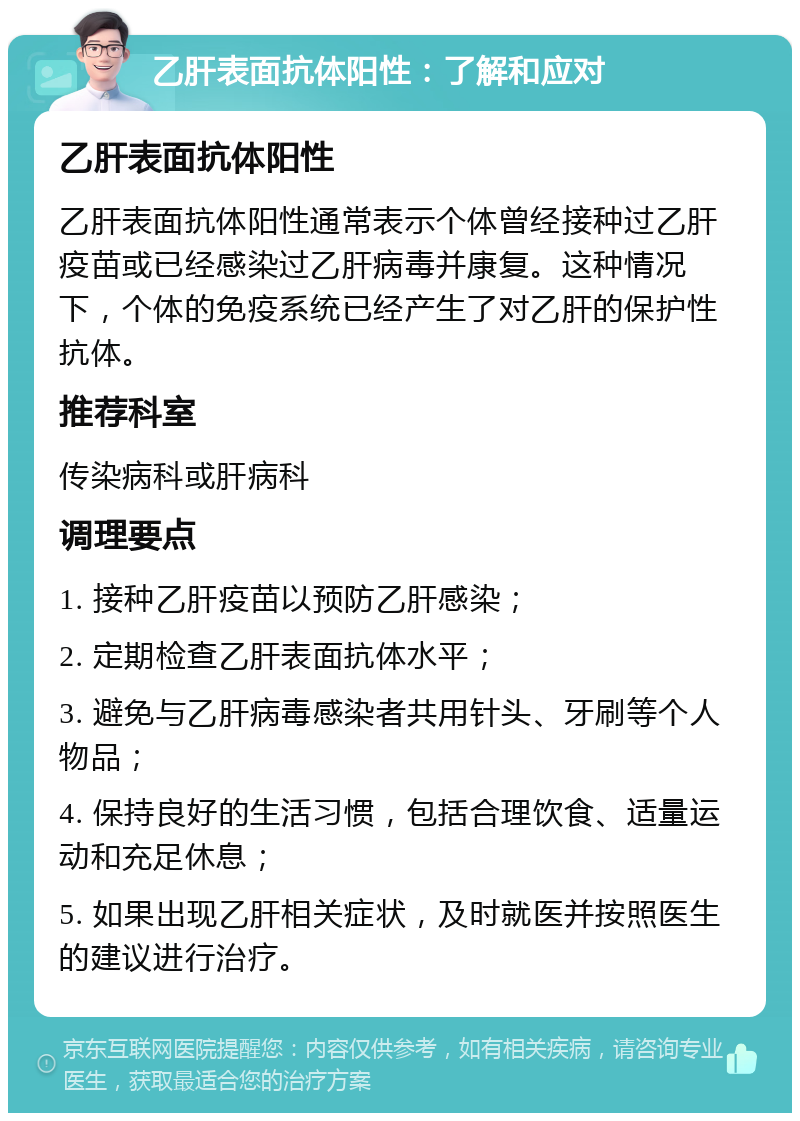 乙肝表面抗体阳性：了解和应对 乙肝表面抗体阳性 乙肝表面抗体阳性通常表示个体曾经接种过乙肝疫苗或已经感染过乙肝病毒并康复。这种情况下，个体的免疫系统已经产生了对乙肝的保护性抗体。 推荐科室 传染病科或肝病科 调理要点 1. 接种乙肝疫苗以预防乙肝感染； 2. 定期检查乙肝表面抗体水平； 3. 避免与乙肝病毒感染者共用针头、牙刷等个人物品； 4. 保持良好的生活习惯，包括合理饮食、适量运动和充足休息； 5. 如果出现乙肝相关症状，及时就医并按照医生的建议进行治疗。