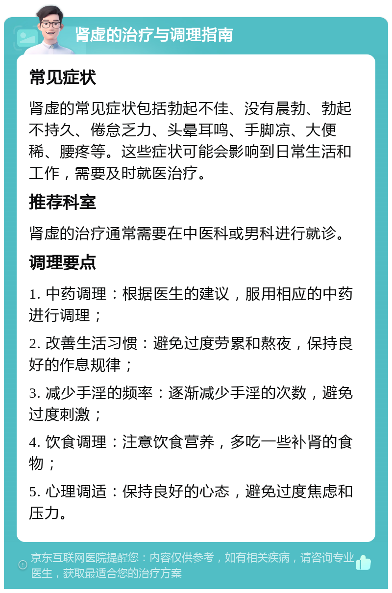 肾虚的治疗与调理指南 常见症状 肾虚的常见症状包括勃起不佳、没有晨勃、勃起不持久、倦怠乏力、头晕耳鸣、手脚凉、大便稀、腰疼等。这些症状可能会影响到日常生活和工作，需要及时就医治疗。 推荐科室 肾虚的治疗通常需要在中医科或男科进行就诊。 调理要点 1. 中药调理：根据医生的建议，服用相应的中药进行调理； 2. 改善生活习惯：避免过度劳累和熬夜，保持良好的作息规律； 3. 减少手淫的频率：逐渐减少手淫的次数，避免过度刺激； 4. 饮食调理：注意饮食营养，多吃一些补肾的食物； 5. 心理调适：保持良好的心态，避免过度焦虑和压力。