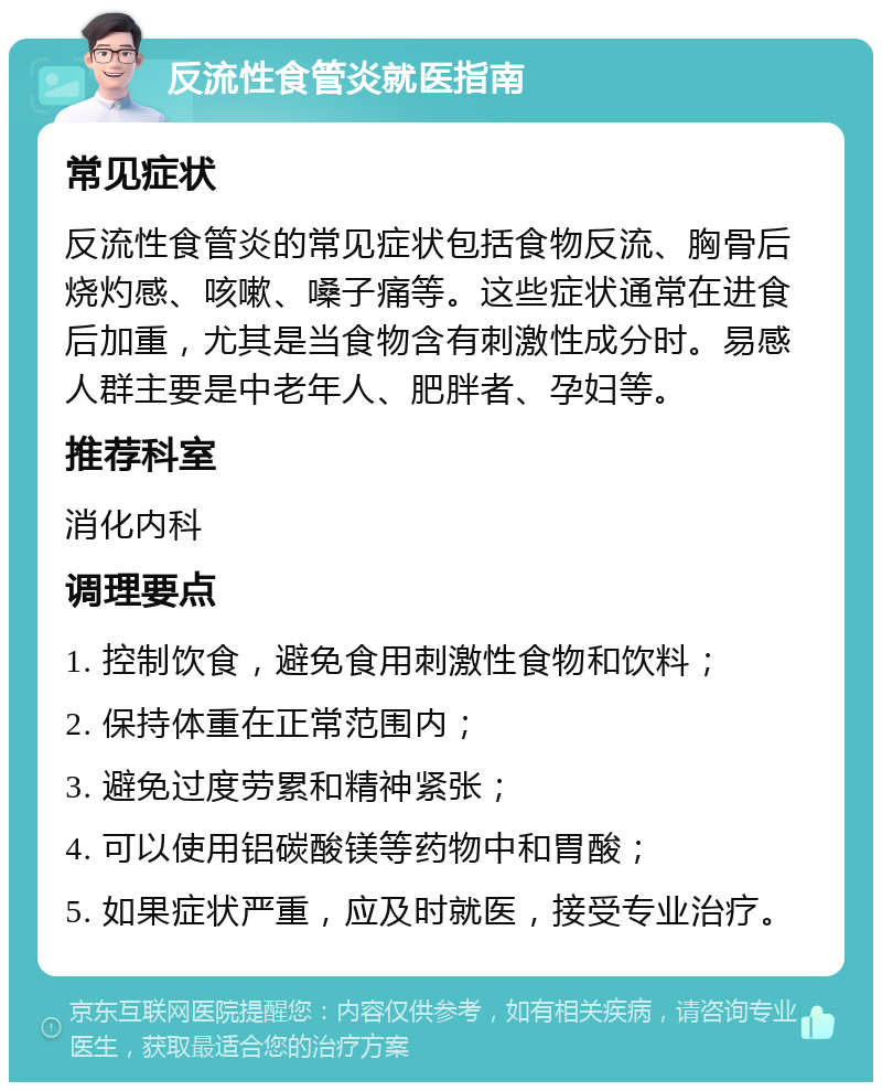 反流性食管炎就医指南 常见症状 反流性食管炎的常见症状包括食物反流、胸骨后烧灼感、咳嗽、嗓子痛等。这些症状通常在进食后加重，尤其是当食物含有刺激性成分时。易感人群主要是中老年人、肥胖者、孕妇等。 推荐科室 消化内科 调理要点 1. 控制饮食，避免食用刺激性食物和饮料； 2. 保持体重在正常范围内； 3. 避免过度劳累和精神紧张； 4. 可以使用铝碳酸镁等药物中和胃酸； 5. 如果症状严重，应及时就医，接受专业治疗。