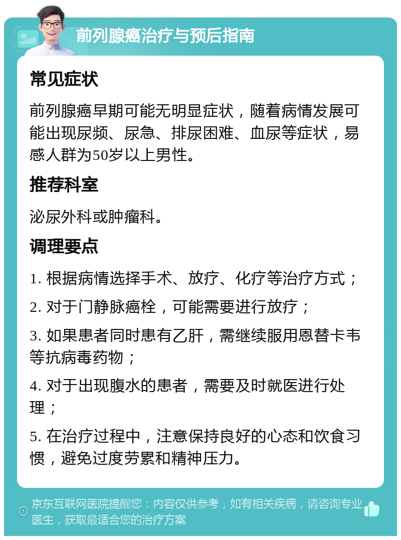 前列腺癌治疗与预后指南 常见症状 前列腺癌早期可能无明显症状，随着病情发展可能出现尿频、尿急、排尿困难、血尿等症状，易感人群为50岁以上男性。 推荐科室 泌尿外科或肿瘤科。 调理要点 1. 根据病情选择手术、放疗、化疗等治疗方式； 2. 对于门静脉癌栓，可能需要进行放疗； 3. 如果患者同时患有乙肝，需继续服用恩替卡韦等抗病毒药物； 4. 对于出现腹水的患者，需要及时就医进行处理； 5. 在治疗过程中，注意保持良好的心态和饮食习惯，避免过度劳累和精神压力。