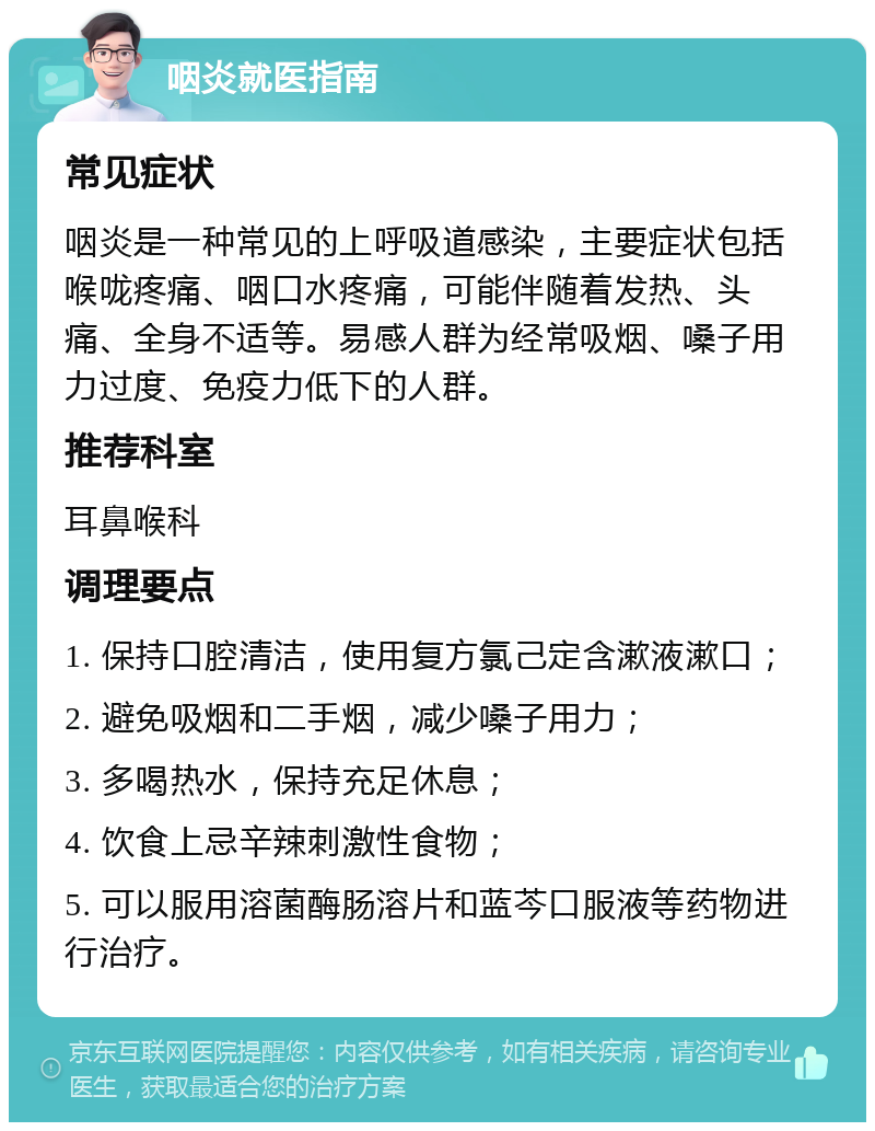 咽炎就医指南 常见症状 咽炎是一种常见的上呼吸道感染，主要症状包括喉咙疼痛、咽口水疼痛，可能伴随着发热、头痛、全身不适等。易感人群为经常吸烟、嗓子用力过度、免疫力低下的人群。 推荐科室 耳鼻喉科 调理要点 1. 保持口腔清洁，使用复方氯己定含漱液漱口； 2. 避免吸烟和二手烟，减少嗓子用力； 3. 多喝热水，保持充足休息； 4. 饮食上忌辛辣刺激性食物； 5. 可以服用溶菌酶肠溶片和蓝芩口服液等药物进行治疗。