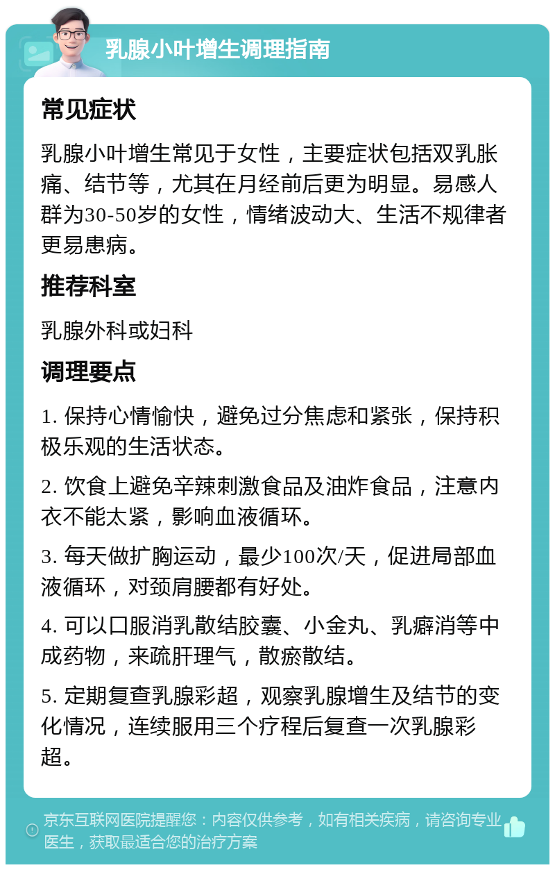 乳腺小叶增生调理指南 常见症状 乳腺小叶增生常见于女性，主要症状包括双乳胀痛、结节等，尤其在月经前后更为明显。易感人群为30-50岁的女性，情绪波动大、生活不规律者更易患病。 推荐科室 乳腺外科或妇科 调理要点 1. 保持心情愉快，避免过分焦虑和紧张，保持积极乐观的生活状态。 2. 饮食上避免辛辣刺激食品及油炸食品，注意内衣不能太紧，影响血液循环。 3. 每天做扩胸运动，最少100次/天，促进局部血液循环，对颈肩腰都有好处。 4. 可以口服消乳散结胶囊、小金丸、乳癖消等中成药物，来疏肝理气，散瘀散结。 5. 定期复查乳腺彩超，观察乳腺增生及结节的变化情况，连续服用三个疗程后复查一次乳腺彩超。