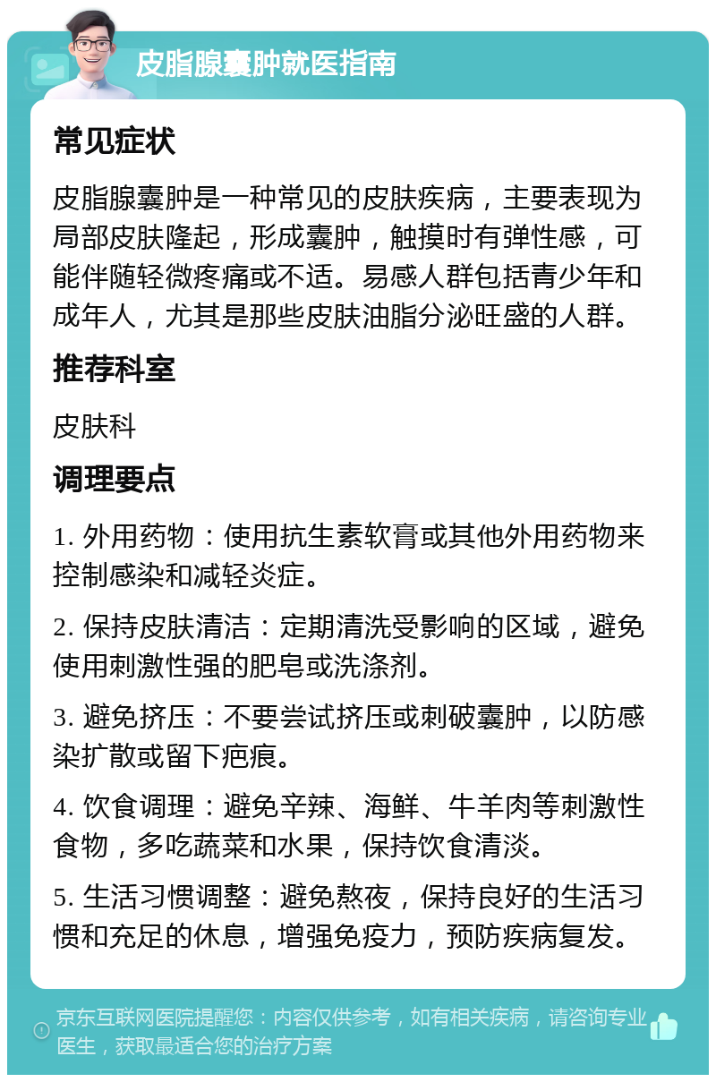 皮脂腺囊肿就医指南 常见症状 皮脂腺囊肿是一种常见的皮肤疾病，主要表现为局部皮肤隆起，形成囊肿，触摸时有弹性感，可能伴随轻微疼痛或不适。易感人群包括青少年和成年人，尤其是那些皮肤油脂分泌旺盛的人群。 推荐科室 皮肤科 调理要点 1. 外用药物：使用抗生素软膏或其他外用药物来控制感染和减轻炎症。 2. 保持皮肤清洁：定期清洗受影响的区域，避免使用刺激性强的肥皂或洗涤剂。 3. 避免挤压：不要尝试挤压或刺破囊肿，以防感染扩散或留下疤痕。 4. 饮食调理：避免辛辣、海鲜、牛羊肉等刺激性食物，多吃蔬菜和水果，保持饮食清淡。 5. 生活习惯调整：避免熬夜，保持良好的生活习惯和充足的休息，增强免疫力，预防疾病复发。