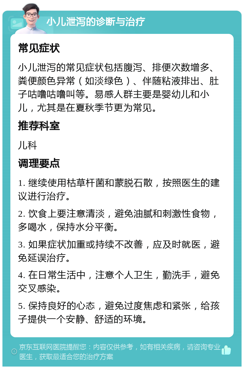 小儿泄泻的诊断与治疗 常见症状 小儿泄泻的常见症状包括腹泻、排便次数增多、粪便颜色异常（如淡绿色）、伴随粘液排出、肚子咕噜咕噜叫等。易感人群主要是婴幼儿和小儿，尤其是在夏秋季节更为常见。 推荐科室 儿科 调理要点 1. 继续使用枯草杆菌和蒙脱石散，按照医生的建议进行治疗。 2. 饮食上要注意清淡，避免油腻和刺激性食物，多喝水，保持水分平衡。 3. 如果症状加重或持续不改善，应及时就医，避免延误治疗。 4. 在日常生活中，注意个人卫生，勤洗手，避免交叉感染。 5. 保持良好的心态，避免过度焦虑和紧张，给孩子提供一个安静、舒适的环境。