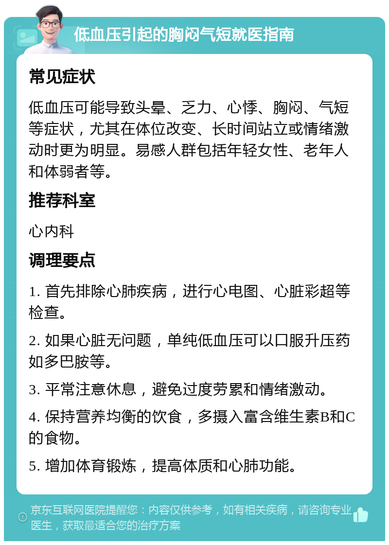 低血压引起的胸闷气短就医指南 常见症状 低血压可能导致头晕、乏力、心悸、胸闷、气短等症状，尤其在体位改变、长时间站立或情绪激动时更为明显。易感人群包括年轻女性、老年人和体弱者等。 推荐科室 心内科 调理要点 1. 首先排除心肺疾病，进行心电图、心脏彩超等检查。 2. 如果心脏无问题，单纯低血压可以口服升压药如多巴胺等。 3. 平常注意休息，避免过度劳累和情绪激动。 4. 保持营养均衡的饮食，多摄入富含维生素B和C的食物。 5. 增加体育锻炼，提高体质和心肺功能。