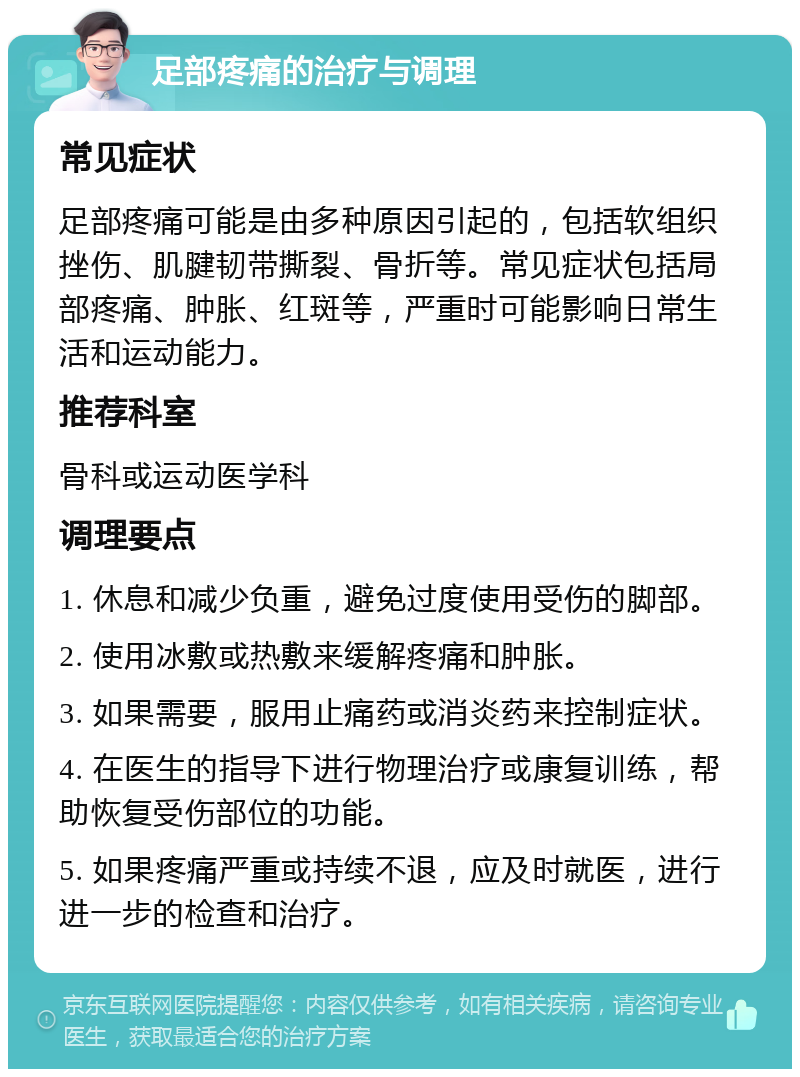 足部疼痛的治疗与调理 常见症状 足部疼痛可能是由多种原因引起的，包括软组织挫伤、肌腱韧带撕裂、骨折等。常见症状包括局部疼痛、肿胀、红斑等，严重时可能影响日常生活和运动能力。 推荐科室 骨科或运动医学科 调理要点 1. 休息和减少负重，避免过度使用受伤的脚部。 2. 使用冰敷或热敷来缓解疼痛和肿胀。 3. 如果需要，服用止痛药或消炎药来控制症状。 4. 在医生的指导下进行物理治疗或康复训练，帮助恢复受伤部位的功能。 5. 如果疼痛严重或持续不退，应及时就医，进行进一步的检查和治疗。