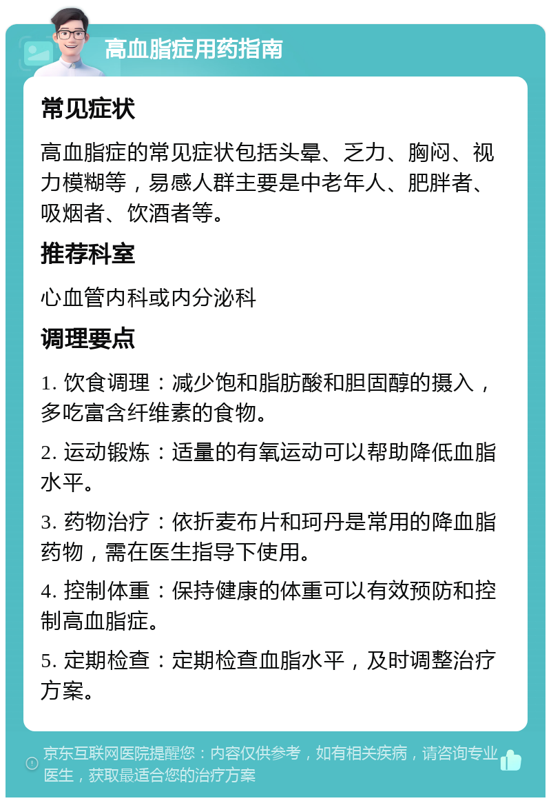 高血脂症用药指南 常见症状 高血脂症的常见症状包括头晕、乏力、胸闷、视力模糊等，易感人群主要是中老年人、肥胖者、吸烟者、饮酒者等。 推荐科室 心血管内科或内分泌科 调理要点 1. 饮食调理：减少饱和脂肪酸和胆固醇的摄入，多吃富含纤维素的食物。 2. 运动锻炼：适量的有氧运动可以帮助降低血脂水平。 3. 药物治疗：依折麦布片和珂丹是常用的降血脂药物，需在医生指导下使用。 4. 控制体重：保持健康的体重可以有效预防和控制高血脂症。 5. 定期检查：定期检查血脂水平，及时调整治疗方案。