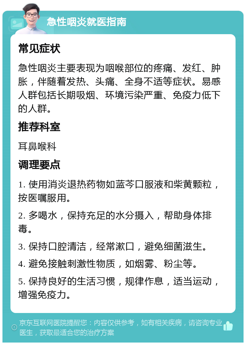 急性咽炎就医指南 常见症状 急性咽炎主要表现为咽喉部位的疼痛、发红、肿胀，伴随着发热、头痛、全身不适等症状。易感人群包括长期吸烟、环境污染严重、免疫力低下的人群。 推荐科室 耳鼻喉科 调理要点 1. 使用消炎退热药物如蓝芩口服液和柴黄颗粒，按医嘱服用。 2. 多喝水，保持充足的水分摄入，帮助身体排毒。 3. 保持口腔清洁，经常漱口，避免细菌滋生。 4. 避免接触刺激性物质，如烟雾、粉尘等。 5. 保持良好的生活习惯，规律作息，适当运动，增强免疫力。