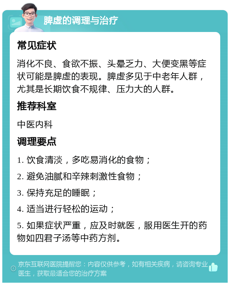 脾虚的调理与治疗 常见症状 消化不良、食欲不振、头晕乏力、大便变黑等症状可能是脾虚的表现。脾虚多见于中老年人群，尤其是长期饮食不规律、压力大的人群。 推荐科室 中医内科 调理要点 1. 饮食清淡，多吃易消化的食物； 2. 避免油腻和辛辣刺激性食物； 3. 保持充足的睡眠； 4. 适当进行轻松的运动； 5. 如果症状严重，应及时就医，服用医生开的药物如四君子汤等中药方剂。