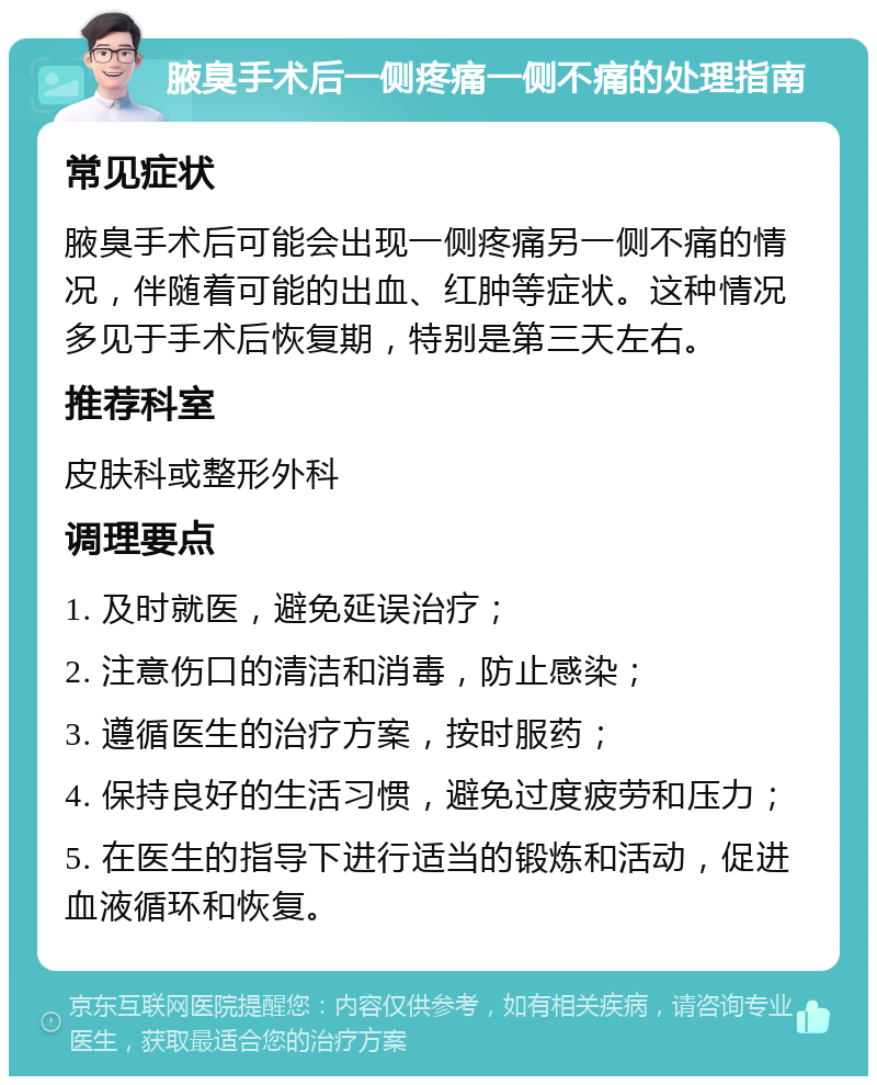 腋臭手术后一侧疼痛一侧不痛的处理指南 常见症状 腋臭手术后可能会出现一侧疼痛另一侧不痛的情况，伴随着可能的出血、红肿等症状。这种情况多见于手术后恢复期，特别是第三天左右。 推荐科室 皮肤科或整形外科 调理要点 1. 及时就医，避免延误治疗； 2. 注意伤口的清洁和消毒，防止感染； 3. 遵循医生的治疗方案，按时服药； 4. 保持良好的生活习惯，避免过度疲劳和压力； 5. 在医生的指导下进行适当的锻炼和活动，促进血液循环和恢复。