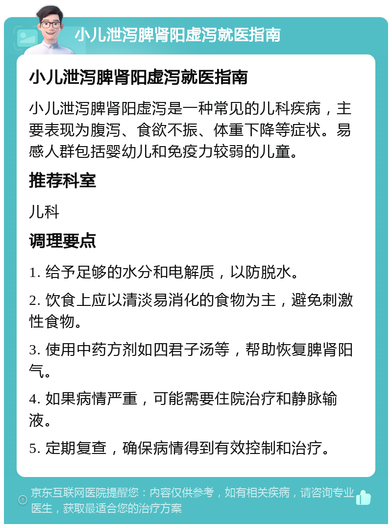 小儿泄泻脾肾阳虚泻就医指南 小儿泄泻脾肾阳虚泻就医指南 小儿泄泻脾肾阳虚泻是一种常见的儿科疾病，主要表现为腹泻、食欲不振、体重下降等症状。易感人群包括婴幼儿和免疫力较弱的儿童。 推荐科室 儿科 调理要点 1. 给予足够的水分和电解质，以防脱水。 2. 饮食上应以清淡易消化的食物为主，避免刺激性食物。 3. 使用中药方剂如四君子汤等，帮助恢复脾肾阳气。 4. 如果病情严重，可能需要住院治疗和静脉输液。 5. 定期复查，确保病情得到有效控制和治疗。