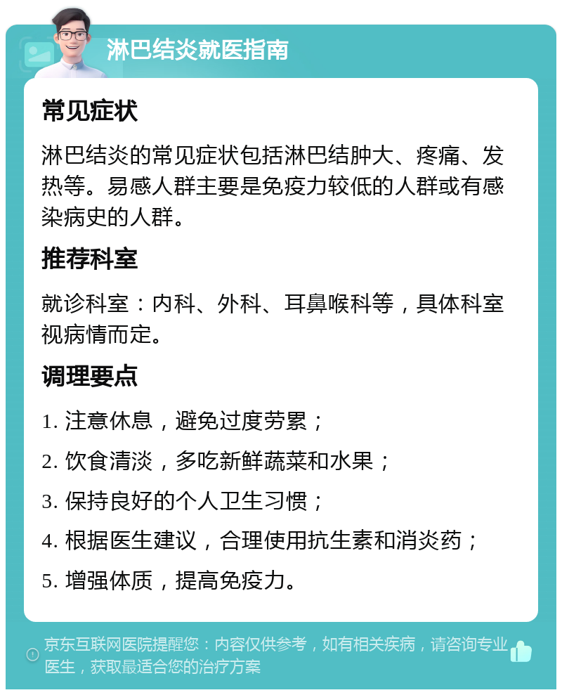 淋巴结炎就医指南 常见症状 淋巴结炎的常见症状包括淋巴结肿大、疼痛、发热等。易感人群主要是免疫力较低的人群或有感染病史的人群。 推荐科室 就诊科室：内科、外科、耳鼻喉科等，具体科室视病情而定。 调理要点 1. 注意休息，避免过度劳累； 2. 饮食清淡，多吃新鲜蔬菜和水果； 3. 保持良好的个人卫生习惯； 4. 根据医生建议，合理使用抗生素和消炎药； 5. 增强体质，提高免疫力。