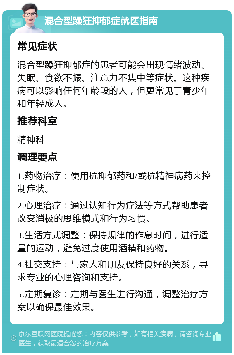 混合型躁狂抑郁症就医指南 常见症状 混合型躁狂抑郁症的患者可能会出现情绪波动、失眠、食欲不振、注意力不集中等症状。这种疾病可以影响任何年龄段的人，但更常见于青少年和年轻成人。 推荐科室 精神科 调理要点 1.药物治疗：使用抗抑郁药和/或抗精神病药来控制症状。 2.心理治疗：通过认知行为疗法等方式帮助患者改变消极的思维模式和行为习惯。 3.生活方式调整：保持规律的作息时间，进行适量的运动，避免过度使用酒精和药物。 4.社交支持：与家人和朋友保持良好的关系，寻求专业的心理咨询和支持。 5.定期复诊：定期与医生进行沟通，调整治疗方案以确保最佳效果。