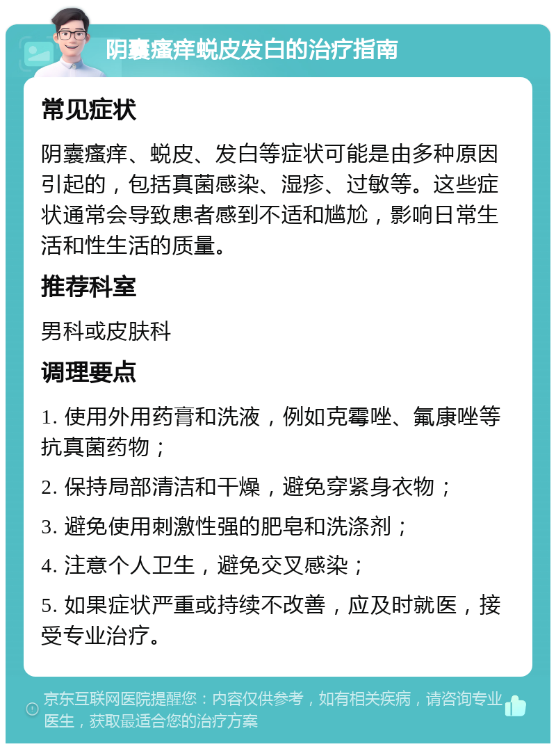 阴囊瘙痒蜕皮发白的治疗指南 常见症状 阴囊瘙痒、蜕皮、发白等症状可能是由多种原因引起的，包括真菌感染、湿疹、过敏等。这些症状通常会导致患者感到不适和尴尬，影响日常生活和性生活的质量。 推荐科室 男科或皮肤科 调理要点 1. 使用外用药膏和洗液，例如克霉唑、氟康唑等抗真菌药物； 2. 保持局部清洁和干燥，避免穿紧身衣物； 3. 避免使用刺激性强的肥皂和洗涤剂； 4. 注意个人卫生，避免交叉感染； 5. 如果症状严重或持续不改善，应及时就医，接受专业治疗。