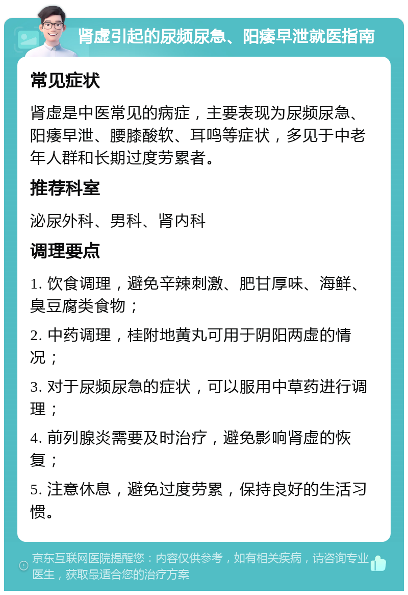 肾虚引起的尿频尿急、阳痿早泄就医指南 常见症状 肾虚是中医常见的病症，主要表现为尿频尿急、阳痿早泄、腰膝酸软、耳鸣等症状，多见于中老年人群和长期过度劳累者。 推荐科室 泌尿外科、男科、肾内科 调理要点 1. 饮食调理，避免辛辣刺激、肥甘厚味、海鲜、臭豆腐类食物； 2. 中药调理，桂附地黄丸可用于阴阳两虚的情况； 3. 对于尿频尿急的症状，可以服用中草药进行调理； 4. 前列腺炎需要及时治疗，避免影响肾虚的恢复； 5. 注意休息，避免过度劳累，保持良好的生活习惯。