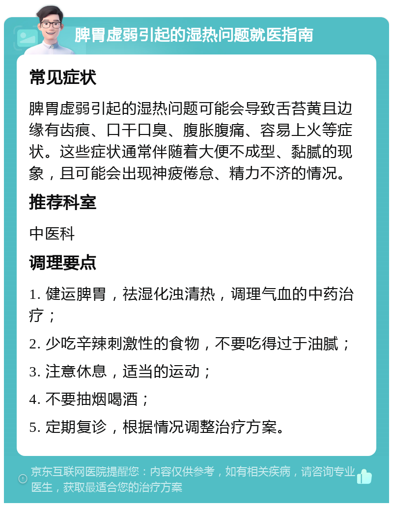 脾胃虚弱引起的湿热问题就医指南 常见症状 脾胃虚弱引起的湿热问题可能会导致舌苔黄且边缘有齿痕、口干口臭、腹胀腹痛、容易上火等症状。这些症状通常伴随着大便不成型、黏腻的现象，且可能会出现神疲倦怠、精力不济的情况。 推荐科室 中医科 调理要点 1. 健运脾胃，祛湿化浊清热，调理气血的中药治疗； 2. 少吃辛辣刺激性的食物，不要吃得过于油腻； 3. 注意休息，适当的运动； 4. 不要抽烟喝酒； 5. 定期复诊，根据情况调整治疗方案。