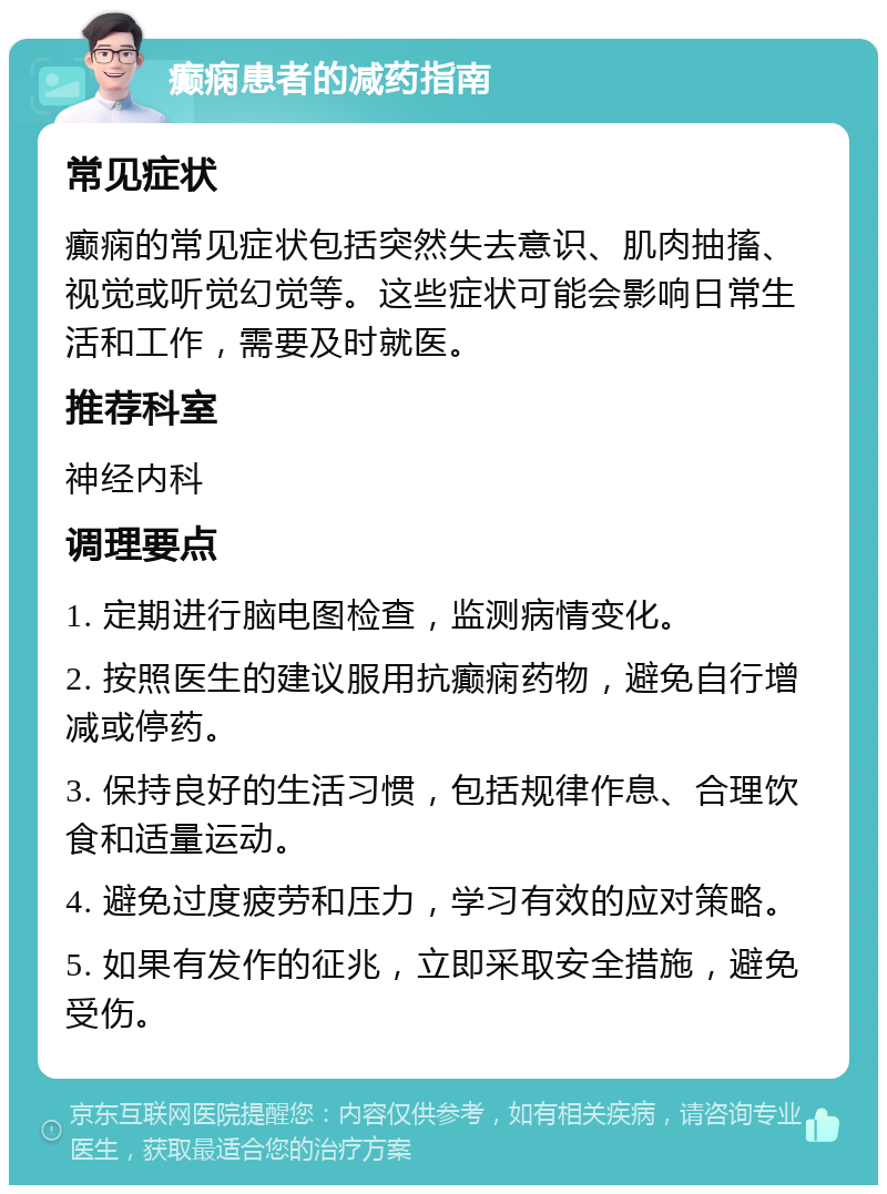 癫痫患者的减药指南 常见症状 癫痫的常见症状包括突然失去意识、肌肉抽搐、视觉或听觉幻觉等。这些症状可能会影响日常生活和工作，需要及时就医。 推荐科室 神经内科 调理要点 1. 定期进行脑电图检查，监测病情变化。 2. 按照医生的建议服用抗癫痫药物，避免自行增减或停药。 3. 保持良好的生活习惯，包括规律作息、合理饮食和适量运动。 4. 避免过度疲劳和压力，学习有效的应对策略。 5. 如果有发作的征兆，立即采取安全措施，避免受伤。