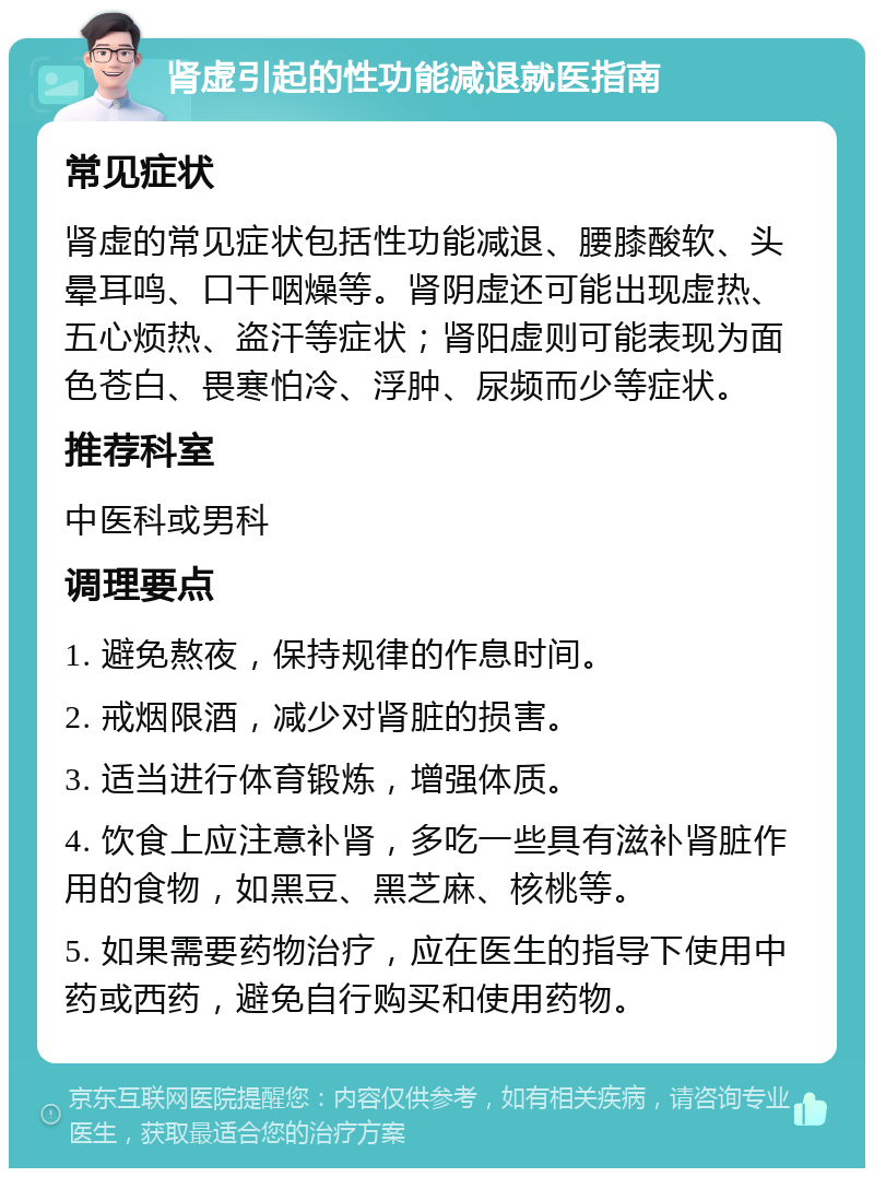 肾虚引起的性功能减退就医指南 常见症状 肾虚的常见症状包括性功能减退、腰膝酸软、头晕耳鸣、口干咽燥等。肾阴虚还可能出现虚热、五心烦热、盗汗等症状；肾阳虚则可能表现为面色苍白、畏寒怕冷、浮肿、尿频而少等症状。 推荐科室 中医科或男科 调理要点 1. 避免熬夜，保持规律的作息时间。 2. 戒烟限酒，减少对肾脏的损害。 3. 适当进行体育锻炼，增强体质。 4. 饮食上应注意补肾，多吃一些具有滋补肾脏作用的食物，如黑豆、黑芝麻、核桃等。 5. 如果需要药物治疗，应在医生的指导下使用中药或西药，避免自行购买和使用药物。