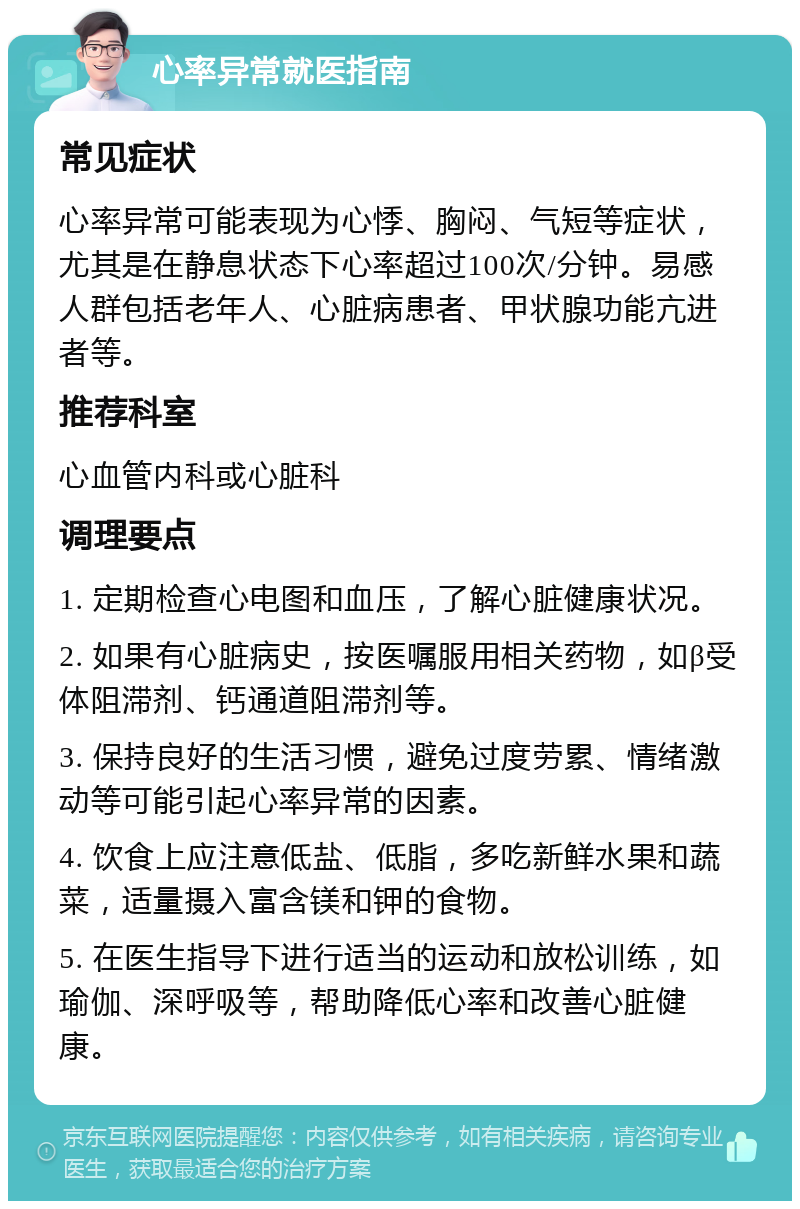 心率异常就医指南 常见症状 心率异常可能表现为心悸、胸闷、气短等症状，尤其是在静息状态下心率超过100次/分钟。易感人群包括老年人、心脏病患者、甲状腺功能亢进者等。 推荐科室 心血管内科或心脏科 调理要点 1. 定期检查心电图和血压，了解心脏健康状况。 2. 如果有心脏病史，按医嘱服用相关药物，如β受体阻滞剂、钙通道阻滞剂等。 3. 保持良好的生活习惯，避免过度劳累、情绪激动等可能引起心率异常的因素。 4. 饮食上应注意低盐、低脂，多吃新鲜水果和蔬菜，适量摄入富含镁和钾的食物。 5. 在医生指导下进行适当的运动和放松训练，如瑜伽、深呼吸等，帮助降低心率和改善心脏健康。