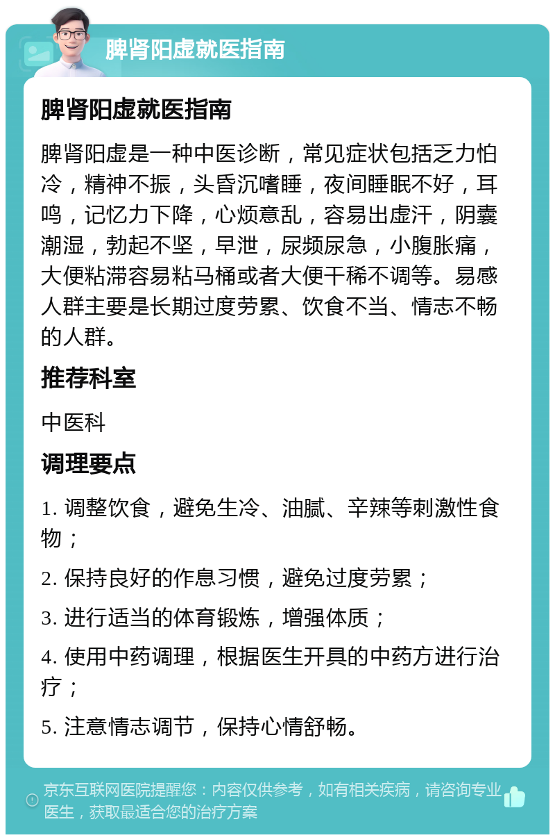 脾肾阳虚就医指南 脾肾阳虚就医指南 脾肾阳虚是一种中医诊断，常见症状包括乏力怕冷，精神不振，头昏沉嗜睡，夜间睡眠不好，耳鸣，记忆力下降，心烦意乱，容易出虚汗，阴囊潮湿，勃起不坚，早泄，尿频尿急，小腹胀痛，大便粘滞容易粘马桶或者大便干稀不调等。易感人群主要是长期过度劳累、饮食不当、情志不畅的人群。 推荐科室 中医科 调理要点 1. 调整饮食，避免生冷、油腻、辛辣等刺激性食物； 2. 保持良好的作息习惯，避免过度劳累； 3. 进行适当的体育锻炼，增强体质； 4. 使用中药调理，根据医生开具的中药方进行治疗； 5. 注意情志调节，保持心情舒畅。