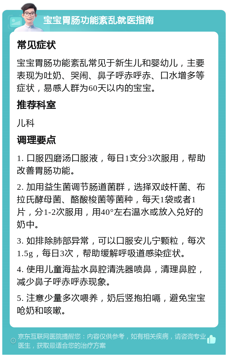 宝宝胃肠功能紊乱就医指南 常见症状 宝宝胃肠功能紊乱常见于新生儿和婴幼儿，主要表现为吐奶、哭闹、鼻子呼赤呼赤、口水增多等症状，易感人群为60天以内的宝宝。 推荐科室 儿科 调理要点 1. 口服四磨汤口服液，每日1支分3次服用，帮助改善胃肠功能。 2. 加用益生菌调节肠道菌群，选择双歧杆菌、布拉氏酵母菌、酪酸梭菌等菌种，每天1袋或者1片，分1-2次服用，用40°左右温水或放入兑好的奶中。 3. 如排除肺部异常，可以口服安儿宁颗粒，每次1.5g，每日3次，帮助缓解呼吸道感染症状。 4. 使用儿童海盐水鼻腔清洗器喷鼻，清理鼻腔，减少鼻子呼赤呼赤现象。 5. 注意少量多次喂养，奶后竖抱拍嗝，避免宝宝呛奶和咳嗽。