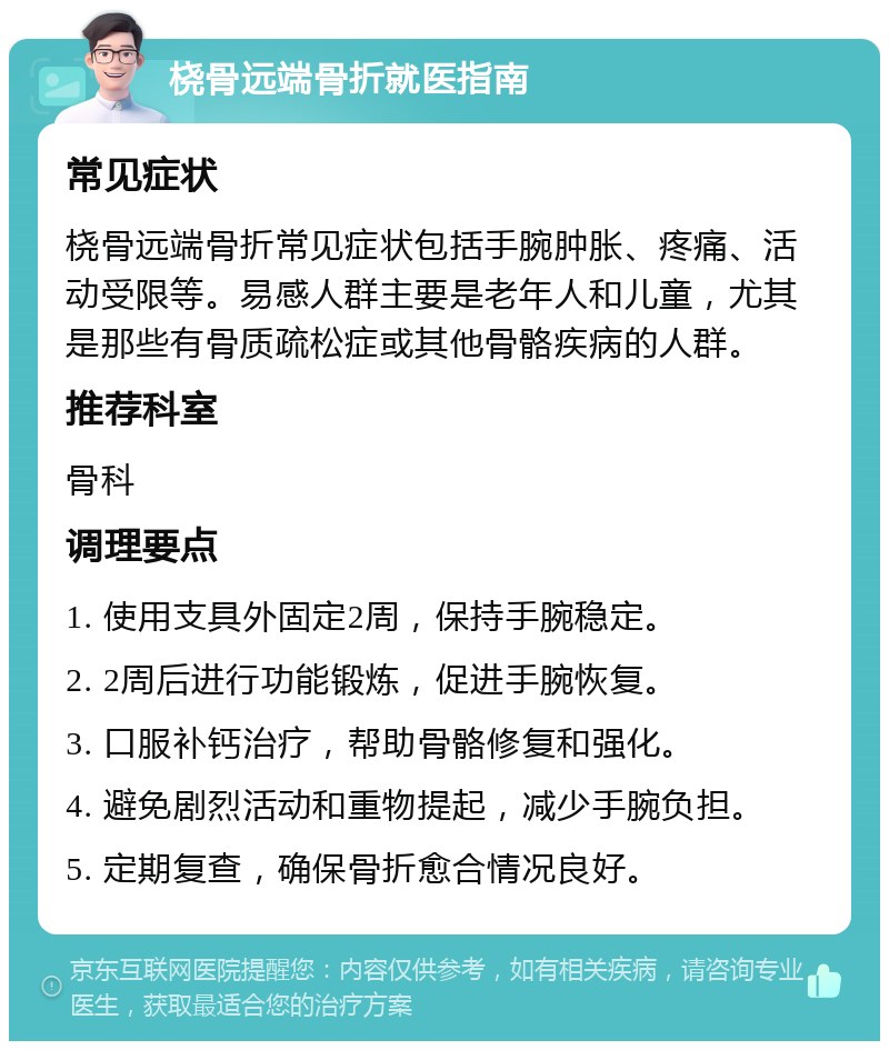 桡骨远端骨折就医指南 常见症状 桡骨远端骨折常见症状包括手腕肿胀、疼痛、活动受限等。易感人群主要是老年人和儿童，尤其是那些有骨质疏松症或其他骨骼疾病的人群。 推荐科室 骨科 调理要点 1. 使用支具外固定2周，保持手腕稳定。 2. 2周后进行功能锻炼，促进手腕恢复。 3. 口服补钙治疗，帮助骨骼修复和强化。 4. 避免剧烈活动和重物提起，减少手腕负担。 5. 定期复查，确保骨折愈合情况良好。