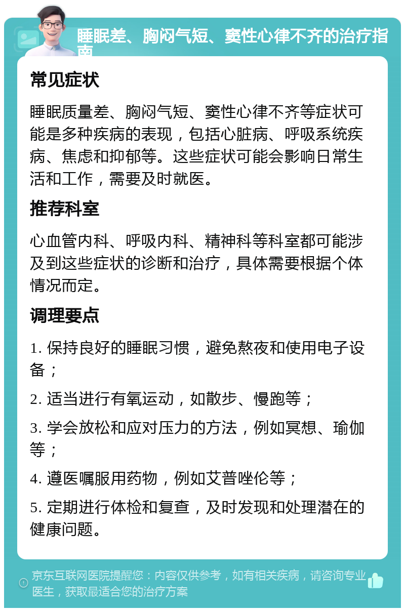 睡眠差、胸闷气短、窦性心律不齐的治疗指南 常见症状 睡眠质量差、胸闷气短、窦性心律不齐等症状可能是多种疾病的表现，包括心脏病、呼吸系统疾病、焦虑和抑郁等。这些症状可能会影响日常生活和工作，需要及时就医。 推荐科室 心血管内科、呼吸内科、精神科等科室都可能涉及到这些症状的诊断和治疗，具体需要根据个体情况而定。 调理要点 1. 保持良好的睡眠习惯，避免熬夜和使用电子设备； 2. 适当进行有氧运动，如散步、慢跑等； 3. 学会放松和应对压力的方法，例如冥想、瑜伽等； 4. 遵医嘱服用药物，例如艾普唑伦等； 5. 定期进行体检和复查，及时发现和处理潜在的健康问题。