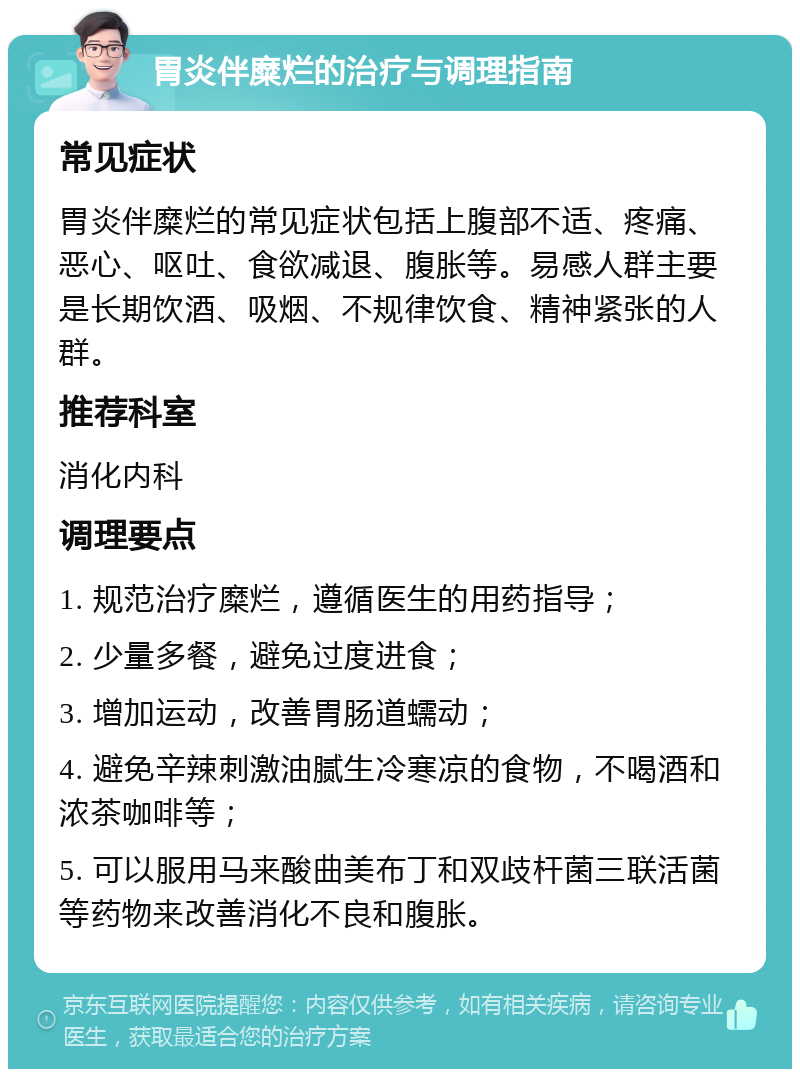 胃炎伴糜烂的治疗与调理指南 常见症状 胃炎伴糜烂的常见症状包括上腹部不适、疼痛、恶心、呕吐、食欲减退、腹胀等。易感人群主要是长期饮酒、吸烟、不规律饮食、精神紧张的人群。 推荐科室 消化内科 调理要点 1. 规范治疗糜烂，遵循医生的用药指导； 2. 少量多餐，避免过度进食； 3. 增加运动，改善胃肠道蠕动； 4. 避免辛辣刺激油腻生冷寒凉的食物，不喝酒和浓茶咖啡等； 5. 可以服用马来酸曲美布丁和双歧杆菌三联活菌等药物来改善消化不良和腹胀。