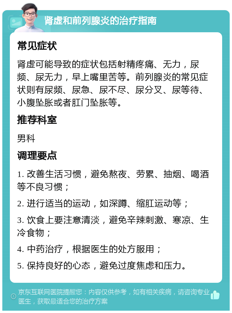 肾虚和前列腺炎的治疗指南 常见症状 肾虚可能导致的症状包括射精疼痛、无力，尿频、尿无力，早上嘴里苦等。前列腺炎的常见症状则有尿频、尿急、尿不尽、尿分叉、尿等待、小腹坠胀或者肛门坠胀等。 推荐科室 男科 调理要点 1. 改善生活习惯，避免熬夜、劳累、抽烟、喝酒等不良习惯； 2. 进行适当的运动，如深蹲、缩肛运动等； 3. 饮食上要注意清淡，避免辛辣刺激、寒凉、生冷食物； 4. 中药治疗，根据医生的处方服用； 5. 保持良好的心态，避免过度焦虑和压力。