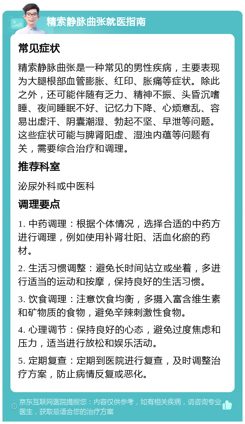 精索静脉曲张就医指南 常见症状 精索静脉曲张是一种常见的男性疾病，主要表现为大腿根部血管膨胀、红印、胀痛等症状。除此之外，还可能伴随有乏力、精神不振、头昏沉嗜睡、夜间睡眠不好、记忆力下降、心烦意乱、容易出虚汗、阴囊潮湿、勃起不坚、早泄等问题。这些症状可能与脾肾阳虚、湿浊内蕴等问题有关，需要综合治疗和调理。 推荐科室 泌尿外科或中医科 调理要点 1. 中药调理：根据个体情况，选择合适的中药方进行调理，例如使用补肾壮阳、活血化瘀的药材。 2. 生活习惯调整：避免长时间站立或坐着，多进行适当的运动和按摩，保持良好的生活习惯。 3. 饮食调理：注意饮食均衡，多摄入富含维生素和矿物质的食物，避免辛辣刺激性食物。 4. 心理调节：保持良好的心态，避免过度焦虑和压力，适当进行放松和娱乐活动。 5. 定期复查：定期到医院进行复查，及时调整治疗方案，防止病情反复或恶化。