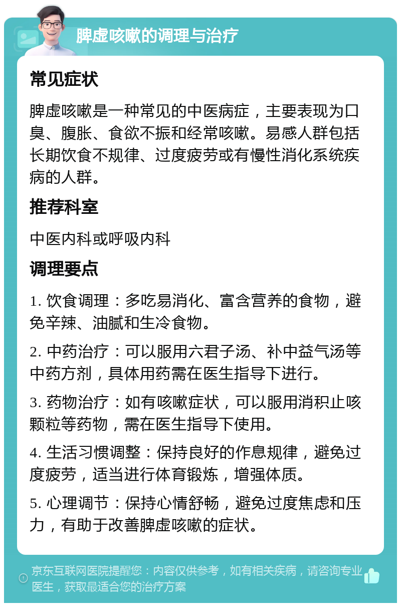 脾虚咳嗽的调理与治疗 常见症状 脾虚咳嗽是一种常见的中医病症，主要表现为口臭、腹胀、食欲不振和经常咳嗽。易感人群包括长期饮食不规律、过度疲劳或有慢性消化系统疾病的人群。 推荐科室 中医内科或呼吸内科 调理要点 1. 饮食调理：多吃易消化、富含营养的食物，避免辛辣、油腻和生冷食物。 2. 中药治疗：可以服用六君子汤、补中益气汤等中药方剂，具体用药需在医生指导下进行。 3. 药物治疗：如有咳嗽症状，可以服用消积止咳颗粒等药物，需在医生指导下使用。 4. 生活习惯调整：保持良好的作息规律，避免过度疲劳，适当进行体育锻炼，增强体质。 5. 心理调节：保持心情舒畅，避免过度焦虑和压力，有助于改善脾虚咳嗽的症状。