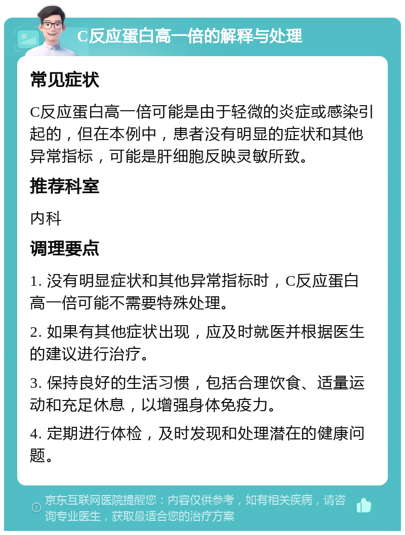 C反应蛋白高一倍的解释与处理 常见症状 C反应蛋白高一倍可能是由于轻微的炎症或感染引起的，但在本例中，患者没有明显的症状和其他异常指标，可能是肝细胞反映灵敏所致。 推荐科室 内科 调理要点 1. 没有明显症状和其他异常指标时，C反应蛋白高一倍可能不需要特殊处理。 2. 如果有其他症状出现，应及时就医并根据医生的建议进行治疗。 3. 保持良好的生活习惯，包括合理饮食、适量运动和充足休息，以增强身体免疫力。 4. 定期进行体检，及时发现和处理潜在的健康问题。