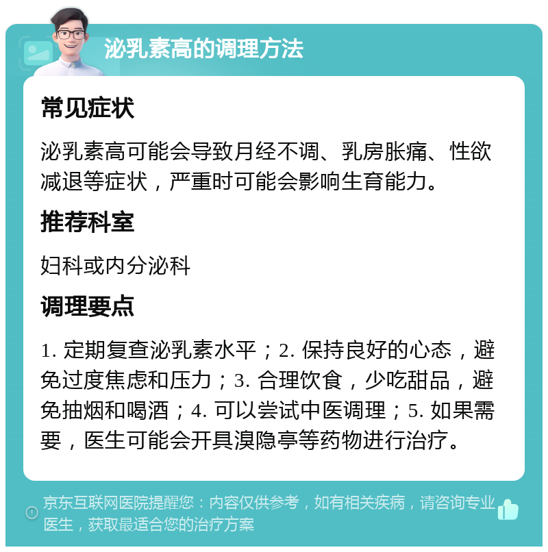 泌乳素高的调理方法 常见症状 泌乳素高可能会导致月经不调、乳房胀痛、性欲减退等症状，严重时可能会影响生育能力。 推荐科室 妇科或内分泌科 调理要点 1. 定期复查泌乳素水平；2. 保持良好的心态，避免过度焦虑和压力；3. 合理饮食，少吃甜品，避免抽烟和喝酒；4. 可以尝试中医调理；5. 如果需要，医生可能会开具溴隐亭等药物进行治疗。