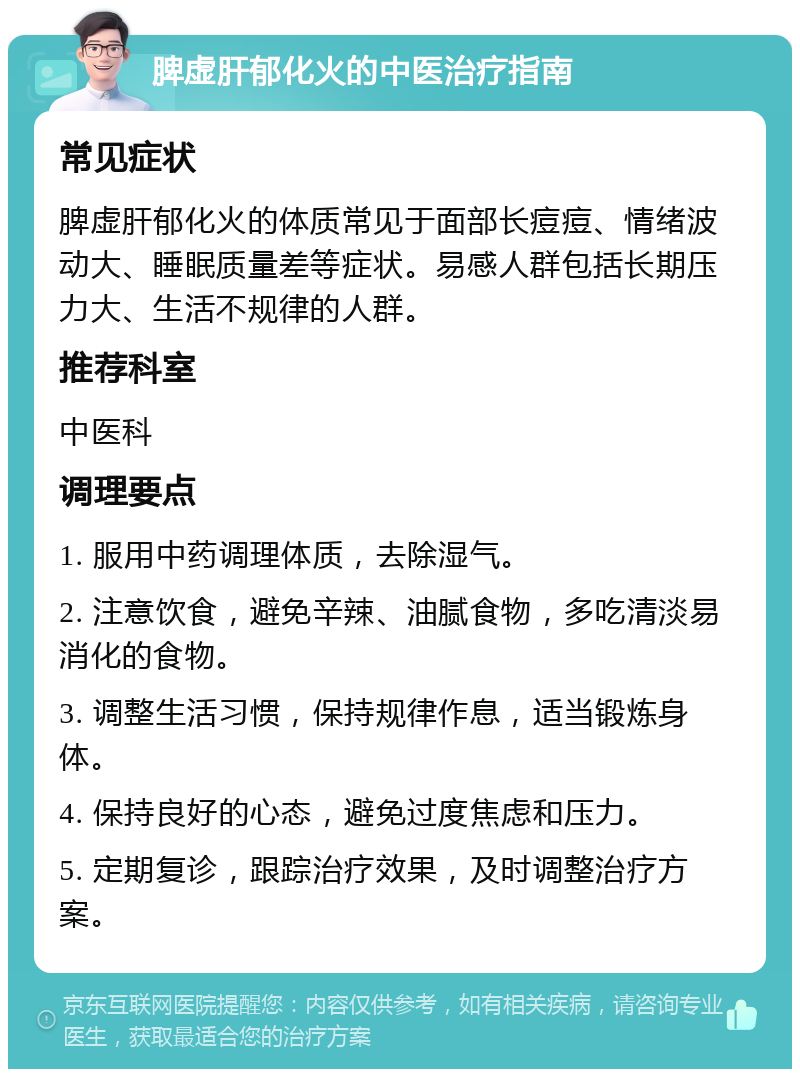 脾虚肝郁化火的中医治疗指南 常见症状 脾虚肝郁化火的体质常见于面部长痘痘、情绪波动大、睡眠质量差等症状。易感人群包括长期压力大、生活不规律的人群。 推荐科室 中医科 调理要点 1. 服用中药调理体质，去除湿气。 2. 注意饮食，避免辛辣、油腻食物，多吃清淡易消化的食物。 3. 调整生活习惯，保持规律作息，适当锻炼身体。 4. 保持良好的心态，避免过度焦虑和压力。 5. 定期复诊，跟踪治疗效果，及时调整治疗方案。