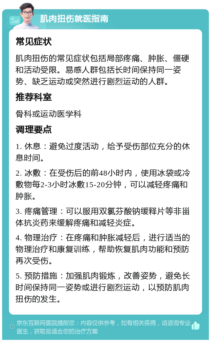 肌肉扭伤就医指南 常见症状 肌肉扭伤的常见症状包括局部疼痛、肿胀、僵硬和活动受限。易感人群包括长时间保持同一姿势、缺乏运动或突然进行剧烈运动的人群。 推荐科室 骨科或运动医学科 调理要点 1. 休息：避免过度活动，给予受伤部位充分的休息时间。 2. 冰敷：在受伤后的前48小时内，使用冰袋或冷敷物每2-3小时冰敷15-20分钟，可以减轻疼痛和肿胀。 3. 疼痛管理：可以服用双氯芬酸钠缓释片等非甾体抗炎药来缓解疼痛和减轻炎症。 4. 物理治疗：在疼痛和肿胀减轻后，进行适当的物理治疗和康复训练，帮助恢复肌肉功能和预防再次受伤。 5. 预防措施：加强肌肉锻炼，改善姿势，避免长时间保持同一姿势或进行剧烈运动，以预防肌肉扭伤的发生。