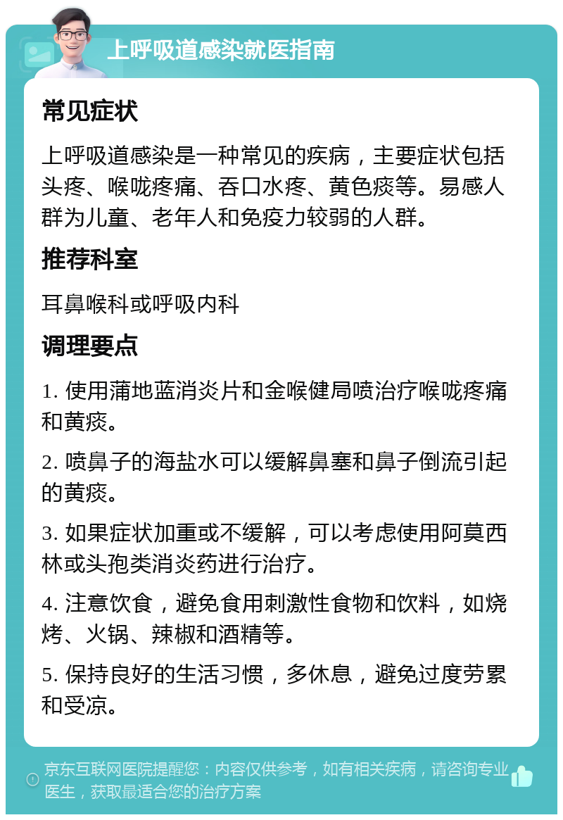 上呼吸道感染就医指南 常见症状 上呼吸道感染是一种常见的疾病，主要症状包括头疼、喉咙疼痛、吞口水疼、黄色痰等。易感人群为儿童、老年人和免疫力较弱的人群。 推荐科室 耳鼻喉科或呼吸内科 调理要点 1. 使用蒲地蓝消炎片和金喉健局喷治疗喉咙疼痛和黄痰。 2. 喷鼻子的海盐水可以缓解鼻塞和鼻子倒流引起的黄痰。 3. 如果症状加重或不缓解，可以考虑使用阿莫西林或头孢类消炎药进行治疗。 4. 注意饮食，避免食用刺激性食物和饮料，如烧烤、火锅、辣椒和酒精等。 5. 保持良好的生活习惯，多休息，避免过度劳累和受凉。