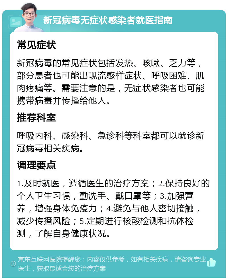 新冠病毒无症状感染者就医指南 常见症状 新冠病毒的常见症状包括发热、咳嗽、乏力等，部分患者也可能出现流感样症状、呼吸困难、肌肉疼痛等。需要注意的是，无症状感染者也可能携带病毒并传播给他人。 推荐科室 呼吸内科、感染科、急诊科等科室都可以就诊新冠病毒相关疾病。 调理要点 1.及时就医，遵循医生的治疗方案；2.保持良好的个人卫生习惯，勤洗手、戴口罩等；3.加强营养，增强身体免疫力；4.避免与他人密切接触，减少传播风险；5.定期进行核酸检测和抗体检测，了解自身健康状况。