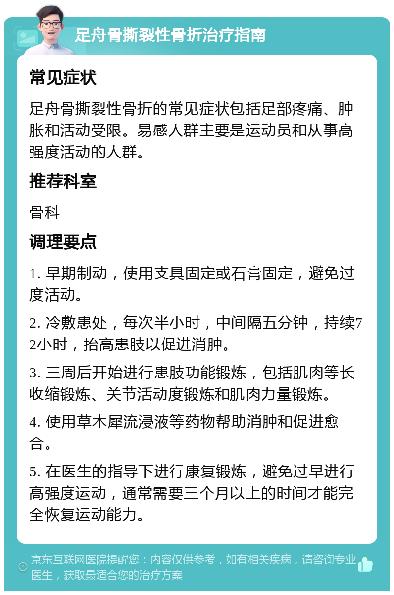 足舟骨撕裂性骨折治疗指南 常见症状 足舟骨撕裂性骨折的常见症状包括足部疼痛、肿胀和活动受限。易感人群主要是运动员和从事高强度活动的人群。 推荐科室 骨科 调理要点 1. 早期制动，使用支具固定或石膏固定，避免过度活动。 2. 冷敷患处，每次半小时，中间隔五分钟，持续72小时，抬高患肢以促进消肿。 3. 三周后开始进行患肢功能锻炼，包括肌肉等长收缩锻炼、关节活动度锻炼和肌肉力量锻炼。 4. 使用草木犀流浸液等药物帮助消肿和促进愈合。 5. 在医生的指导下进行康复锻炼，避免过早进行高强度运动，通常需要三个月以上的时间才能完全恢复运动能力。