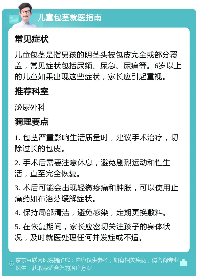 儿童包茎就医指南 常见症状 儿童包茎是指男孩的阴茎头被包皮完全或部分覆盖，常见症状包括尿频、尿急、尿痛等。6岁以上的儿童如果出现这些症状，家长应引起重视。 推荐科室 泌尿外科 调理要点 1. 包茎严重影响生活质量时，建议手术治疗，切除过长的包皮。 2. 手术后需要注意休息，避免剧烈运动和性生活，直至完全恢复。 3. 术后可能会出现轻微疼痛和肿胀，可以使用止痛药如布洛芬缓解症状。 4. 保持局部清洁，避免感染，定期更换敷料。 5. 在恢复期间，家长应密切关注孩子的身体状况，及时就医处理任何并发症或不适。