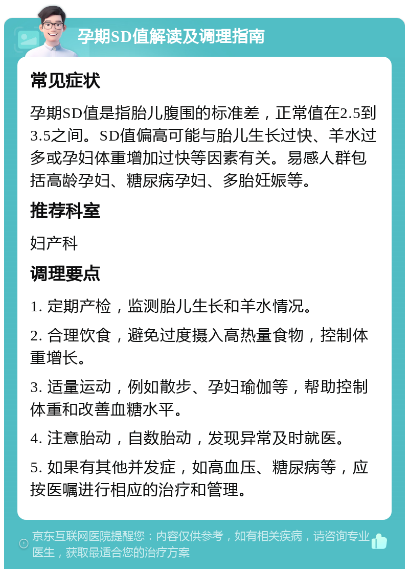 孕期SD值解读及调理指南 常见症状 孕期SD值是指胎儿腹围的标准差，正常值在2.5到3.5之间。SD值偏高可能与胎儿生长过快、羊水过多或孕妇体重增加过快等因素有关。易感人群包括高龄孕妇、糖尿病孕妇、多胎妊娠等。 推荐科室 妇产科 调理要点 1. 定期产检，监测胎儿生长和羊水情况。 2. 合理饮食，避免过度摄入高热量食物，控制体重增长。 3. 适量运动，例如散步、孕妇瑜伽等，帮助控制体重和改善血糖水平。 4. 注意胎动，自数胎动，发现异常及时就医。 5. 如果有其他并发症，如高血压、糖尿病等，应按医嘱进行相应的治疗和管理。