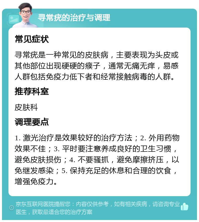 寻常疣的治疗与调理 常见症状 寻常疣是一种常见的皮肤病，主要表现为头皮或其他部位出现硬硬的瘊子，通常无痛无痒，易感人群包括免疫力低下者和经常接触病毒的人群。 推荐科室 皮肤科 调理要点 1. 激光治疗是效果较好的治疗方法；2. 外用药物效果不佳；3. 平时要注意养成良好的卫生习惯，避免皮肤损伤；4. 不要骚抓，避免摩擦挤压，以免继发感染；5. 保持充足的休息和合理的饮食，增强免疫力。