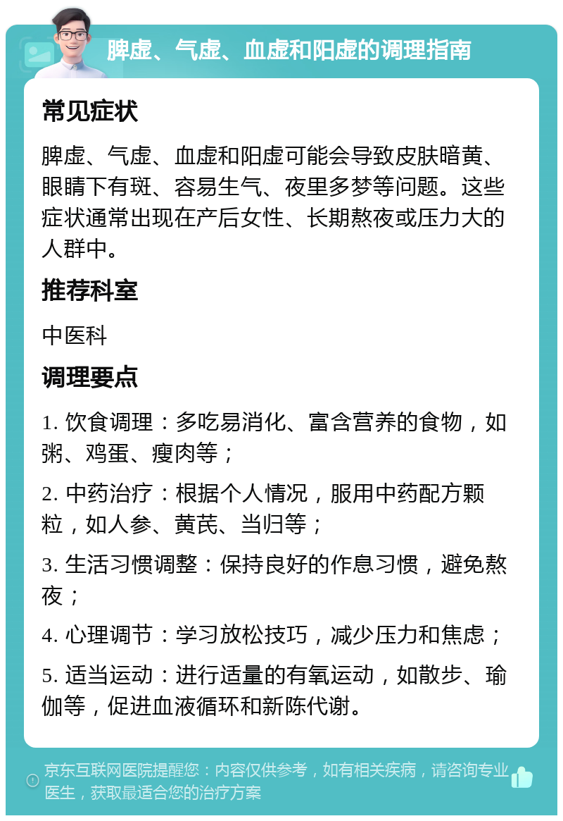 脾虚、气虚、血虚和阳虚的调理指南 常见症状 脾虚、气虚、血虚和阳虚可能会导致皮肤暗黄、眼睛下有斑、容易生气、夜里多梦等问题。这些症状通常出现在产后女性、长期熬夜或压力大的人群中。 推荐科室 中医科 调理要点 1. 饮食调理：多吃易消化、富含营养的食物，如粥、鸡蛋、瘦肉等； 2. 中药治疗：根据个人情况，服用中药配方颗粒，如人参、黄芪、当归等； 3. 生活习惯调整：保持良好的作息习惯，避免熬夜； 4. 心理调节：学习放松技巧，减少压力和焦虑； 5. 适当运动：进行适量的有氧运动，如散步、瑜伽等，促进血液循环和新陈代谢。