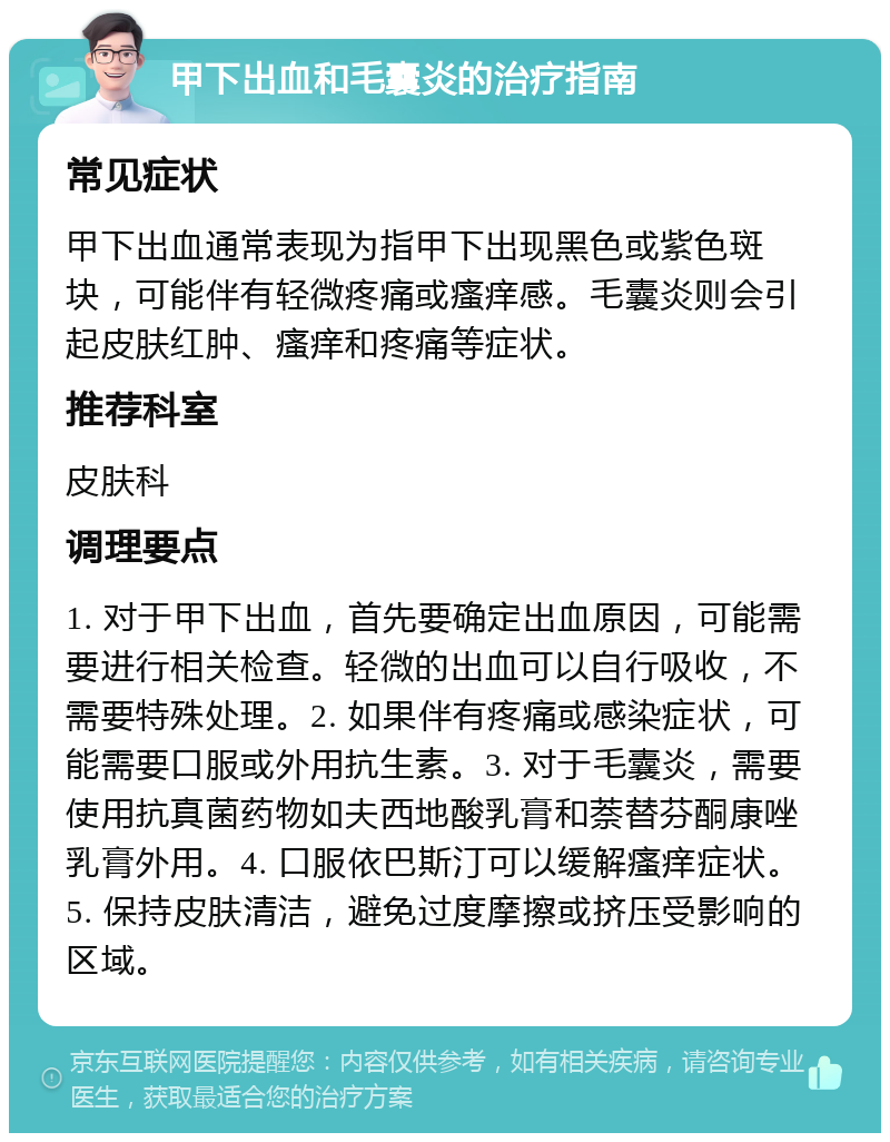 甲下出血和毛囊炎的治疗指南 常见症状 甲下出血通常表现为指甲下出现黑色或紫色斑块，可能伴有轻微疼痛或瘙痒感。毛囊炎则会引起皮肤红肿、瘙痒和疼痛等症状。 推荐科室 皮肤科 调理要点 1. 对于甲下出血，首先要确定出血原因，可能需要进行相关检查。轻微的出血可以自行吸收，不需要特殊处理。2. 如果伴有疼痛或感染症状，可能需要口服或外用抗生素。3. 对于毛囊炎，需要使用抗真菌药物如夫西地酸乳膏和萘替芬酮康唑乳膏外用。4. 口服依巴斯汀可以缓解瘙痒症状。5. 保持皮肤清洁，避免过度摩擦或挤压受影响的区域。