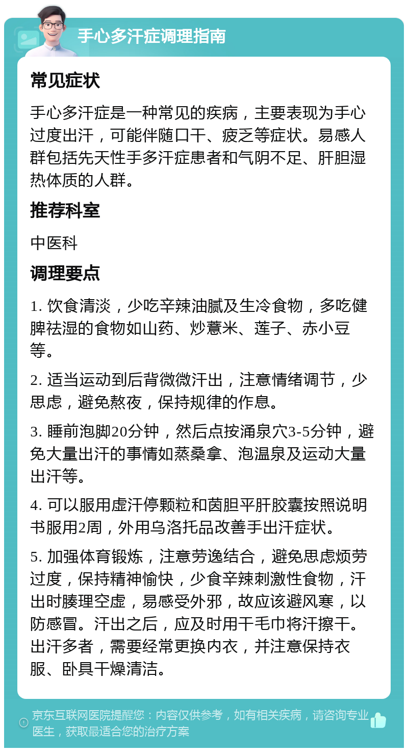 手心多汗症调理指南 常见症状 手心多汗症是一种常见的疾病，主要表现为手心过度出汗，可能伴随口干、疲乏等症状。易感人群包括先天性手多汗症患者和气阴不足、肝胆湿热体质的人群。 推荐科室 中医科 调理要点 1. 饮食清淡，少吃辛辣油腻及生冷食物，多吃健脾祛湿的食物如山药、炒薏米、莲子、赤小豆等。 2. 适当运动到后背微微汗出，注意情绪调节，少思虑，避免熬夜，保持规律的作息。 3. 睡前泡脚20分钟，然后点按涌泉穴3-5分钟，避免大量出汗的事情如蒸桑拿、泡温泉及运动大量出汗等。 4. 可以服用虚汗停颗粒和茵胆平肝胶囊按照说明书服用2周，外用乌洛托品改善手出汗症状。 5. 加强体育锻炼，注意劳逸结合，避免思虑烦劳过度，保持精神愉快，少食辛辣刺激性食物，汗出时腠理空虚，易感受外邪，故应该避风寒，以防感冒。汗出之后，应及时用干毛巾将汗擦干。出汗多者，需要经常更换内衣，并注意保持衣服、卧具干燥清洁。