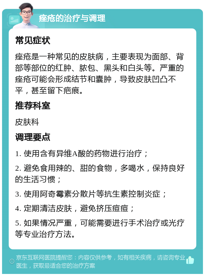 痤疮的治疗与调理 常见症状 痤疮是一种常见的皮肤病，主要表现为面部、背部等部位的红肿、脓包、黑头和白头等。严重的痤疮可能会形成结节和囊肿，导致皮肤凹凸不平，甚至留下疤痕。 推荐科室 皮肤科 调理要点 1. 使用含有异维A酸的药物进行治疗； 2. 避免食用辣的、甜的食物，多喝水，保持良好的生活习惯； 3. 使用阿奇霉素分散片等抗生素控制炎症； 4. 定期清洁皮肤，避免挤压痘痘； 5. 如果情况严重，可能需要进行手术治疗或光疗等专业治疗方法。