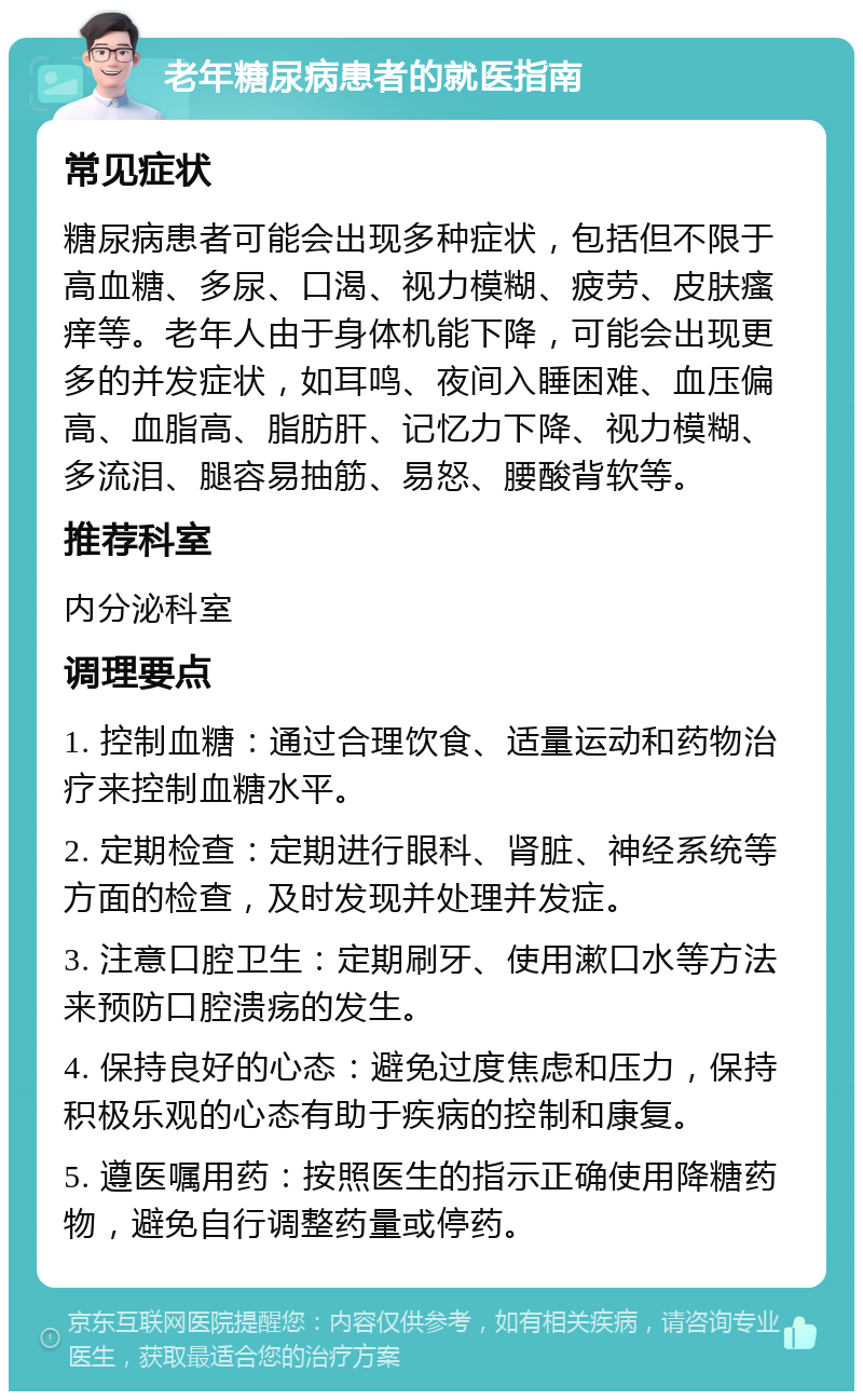 老年糖尿病患者的就医指南 常见症状 糖尿病患者可能会出现多种症状，包括但不限于高血糖、多尿、口渴、视力模糊、疲劳、皮肤瘙痒等。老年人由于身体机能下降，可能会出现更多的并发症状，如耳鸣、夜间入睡困难、血压偏高、血脂高、脂肪肝、记忆力下降、视力模糊、多流泪、腿容易抽筋、易怒、腰酸背软等。 推荐科室 内分泌科室 调理要点 1. 控制血糖：通过合理饮食、适量运动和药物治疗来控制血糖水平。 2. 定期检查：定期进行眼科、肾脏、神经系统等方面的检查，及时发现并处理并发症。 3. 注意口腔卫生：定期刷牙、使用漱口水等方法来预防口腔溃疡的发生。 4. 保持良好的心态：避免过度焦虑和压力，保持积极乐观的心态有助于疾病的控制和康复。 5. 遵医嘱用药：按照医生的指示正确使用降糖药物，避免自行调整药量或停药。