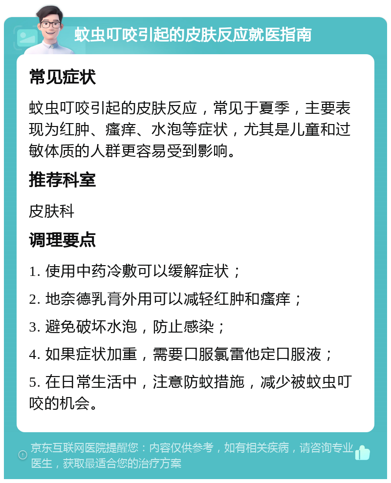 蚊虫叮咬引起的皮肤反应就医指南 常见症状 蚊虫叮咬引起的皮肤反应，常见于夏季，主要表现为红肿、瘙痒、水泡等症状，尤其是儿童和过敏体质的人群更容易受到影响。 推荐科室 皮肤科 调理要点 1. 使用中药冷敷可以缓解症状； 2. 地奈德乳膏外用可以减轻红肿和瘙痒； 3. 避免破坏水泡，防止感染； 4. 如果症状加重，需要口服氯雷他定口服液； 5. 在日常生活中，注意防蚊措施，减少被蚊虫叮咬的机会。