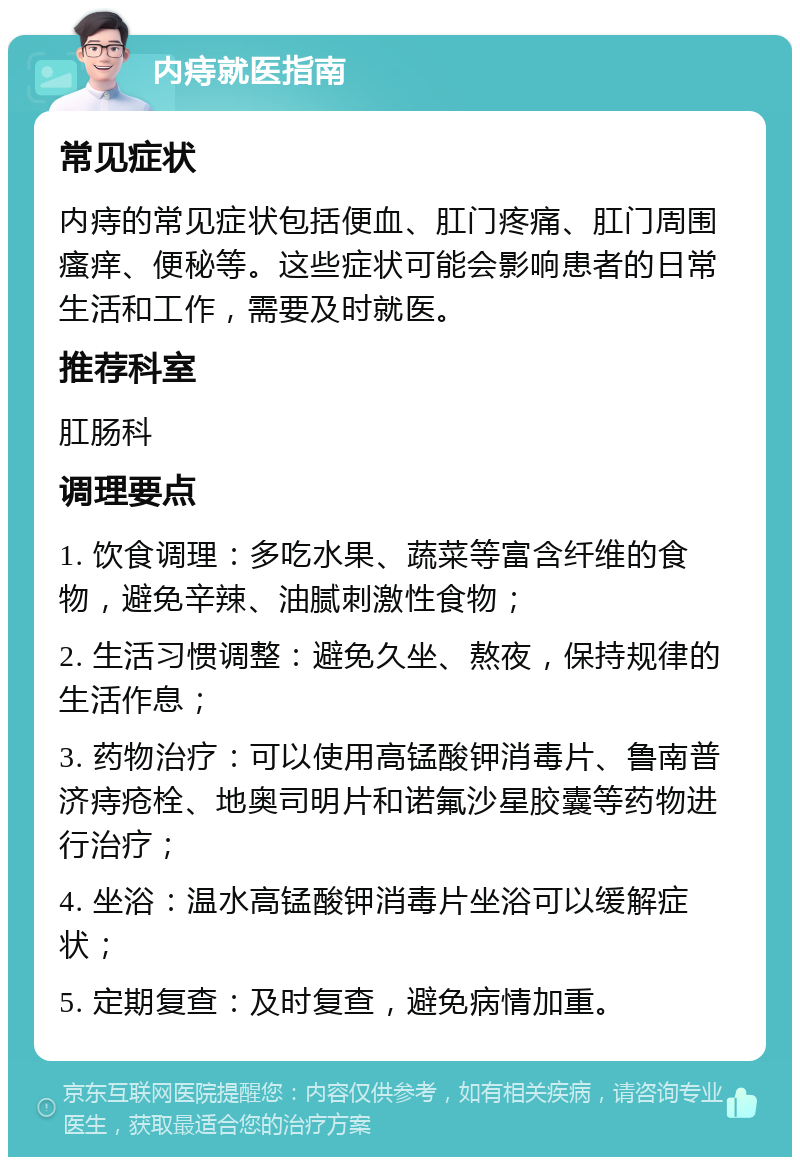 内痔就医指南 常见症状 内痔的常见症状包括便血、肛门疼痛、肛门周围瘙痒、便秘等。这些症状可能会影响患者的日常生活和工作，需要及时就医。 推荐科室 肛肠科 调理要点 1. 饮食调理：多吃水果、蔬菜等富含纤维的食物，避免辛辣、油腻刺激性食物； 2. 生活习惯调整：避免久坐、熬夜，保持规律的生活作息； 3. 药物治疗：可以使用高锰酸钾消毒片、鲁南普济痔疮栓、地奥司明片和诺氟沙星胶囊等药物进行治疗； 4. 坐浴：温水高锰酸钾消毒片坐浴可以缓解症状； 5. 定期复查：及时复查，避免病情加重。