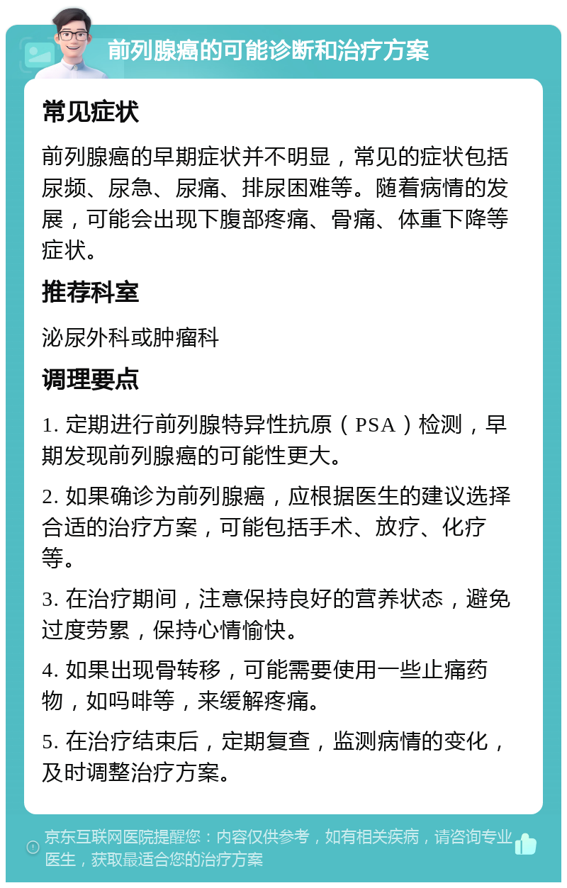 前列腺癌的可能诊断和治疗方案 常见症状 前列腺癌的早期症状并不明显，常见的症状包括尿频、尿急、尿痛、排尿困难等。随着病情的发展，可能会出现下腹部疼痛、骨痛、体重下降等症状。 推荐科室 泌尿外科或肿瘤科 调理要点 1. 定期进行前列腺特异性抗原（PSA）检测，早期发现前列腺癌的可能性更大。 2. 如果确诊为前列腺癌，应根据医生的建议选择合适的治疗方案，可能包括手术、放疗、化疗等。 3. 在治疗期间，注意保持良好的营养状态，避免过度劳累，保持心情愉快。 4. 如果出现骨转移，可能需要使用一些止痛药物，如吗啡等，来缓解疼痛。 5. 在治疗结束后，定期复查，监测病情的变化，及时调整治疗方案。